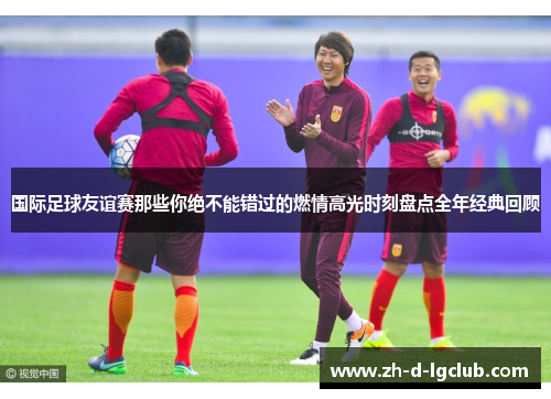 国际足球友谊赛那些你绝不能错过的燃情高光时刻盘点全年经典回顾