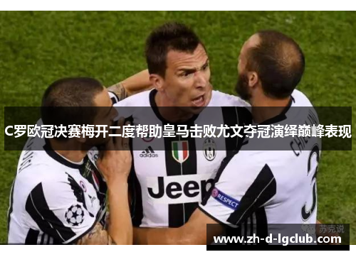 C罗欧冠决赛梅开二度帮助皇马击败尤文夺冠演绎巅峰表现