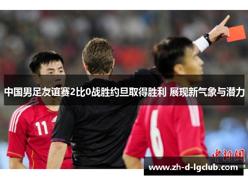中国男足友谊赛2比0战胜约旦取得胜利 展现新气象与潜力 中国男足友谊赛2比0战胜约旦取得胜利 展现新气象与潜力