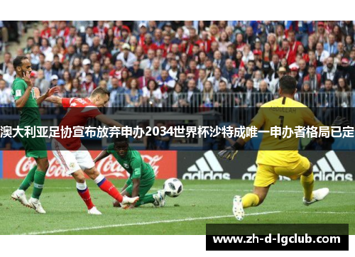 澳大利亚足协宣布放弃申办2034世界杯沙特成唯一申办者格局已定