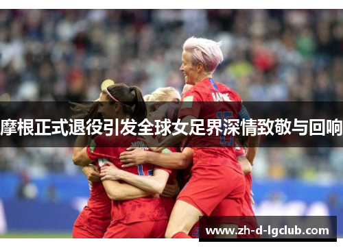 摩根正式退役引发全球女足界深情致敬与回响 摩根正式退役引发全球女足界深情致敬与回响