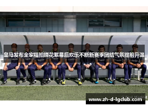 皇马发布全家福拍摄花絮幕后欢乐不断新赛季团结气氛提前升温