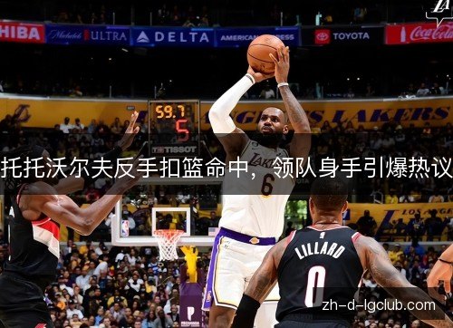 托托沃尔夫反手扣篮命中,领队身手引爆热议 托托沃尔夫反手扣篮命中,领队身手引爆热议