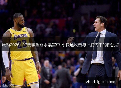 沃顿2026-27赛季担纲水晶宫中场 快速反击与下底传中的衔接点